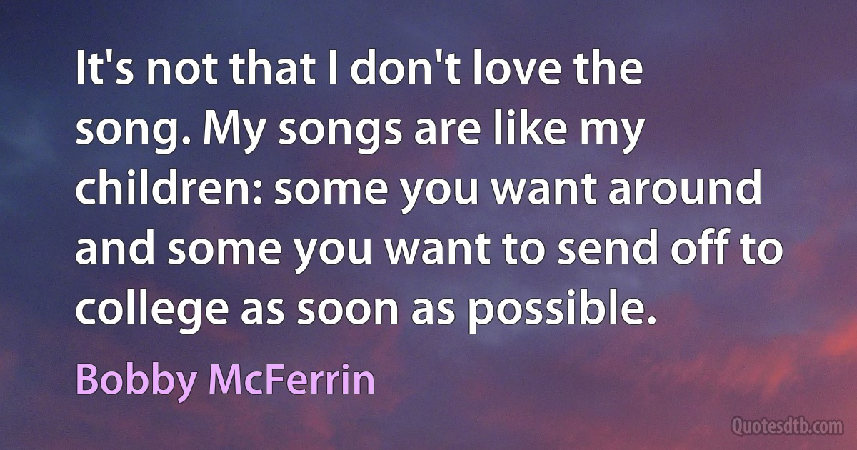 It's not that I don't love the song. My songs are like my children: some you want around and some you want to send off to college as soon as possible. (Bobby McFerrin)