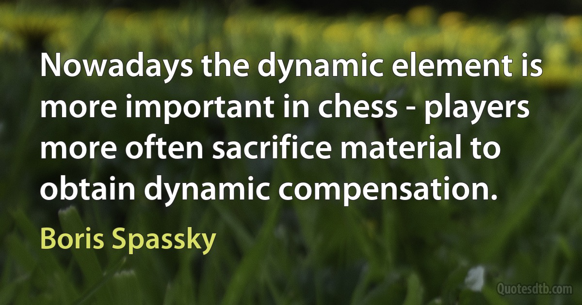 Nowadays the dynamic element is more important in chess - players more often sacrifice material to obtain dynamic compensation. (Boris Spassky)