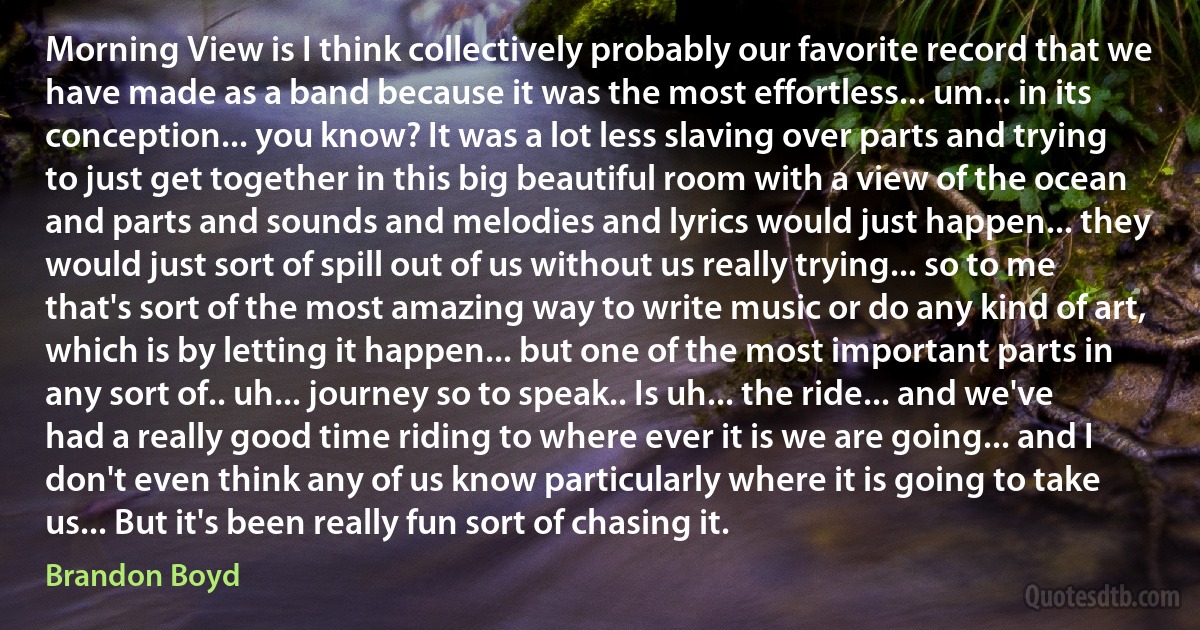 Morning View is I think collectively probably our favorite record that we have made as a band because it was the most effortless... um... in its conception... you know? It was a lot less slaving over parts and trying to just get together in this big beautiful room with a view of the ocean and parts and sounds and melodies and lyrics would just happen... they would just sort of spill out of us without us really trying... so to me that's sort of the most amazing way to write music or do any kind of art, which is by letting it happen... but one of the most important parts in any sort of.. uh... journey so to speak.. Is uh... the ride... and we've had a really good time riding to where ever it is we are going... and I don't even think any of us know particularly where it is going to take us... But it's been really fun sort of chasing it. (Brandon Boyd)
