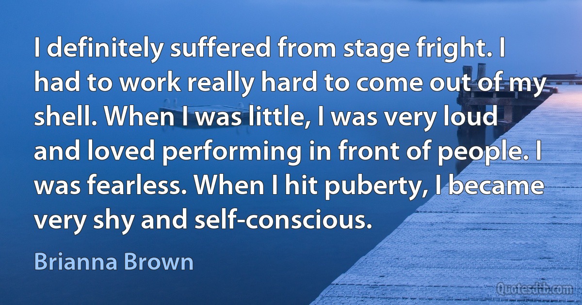 I definitely suffered from stage fright. I had to work really hard to come out of my shell. When I was little, I was very loud and loved performing in front of people. I was fearless. When I hit puberty, I became very shy and self-conscious. (Brianna Brown)