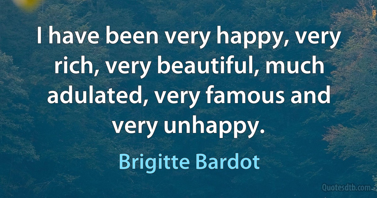 I have been very happy, very rich, very beautiful, much adulated, very famous and very unhappy. (Brigitte Bardot)