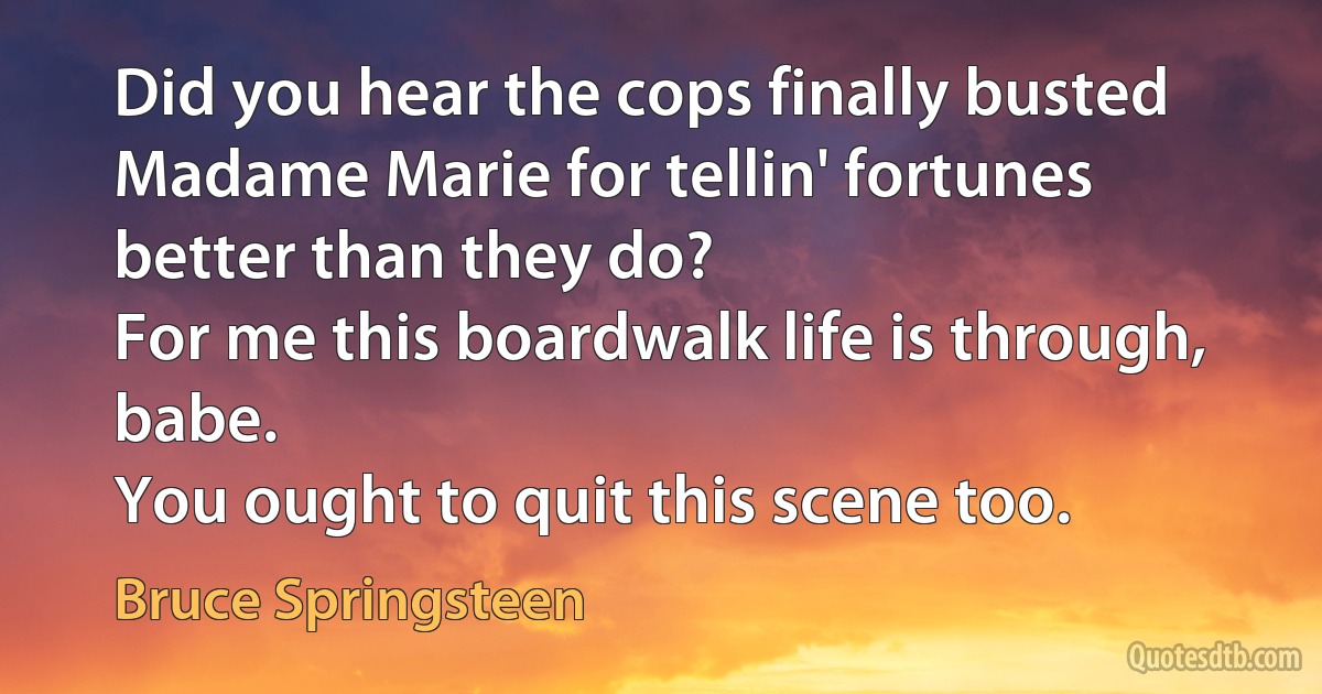 Did you hear the cops finally busted Madame Marie for tellin' fortunes better than they do?
For me this boardwalk life is through, babe.
You ought to quit this scene too. (Bruce Springsteen)