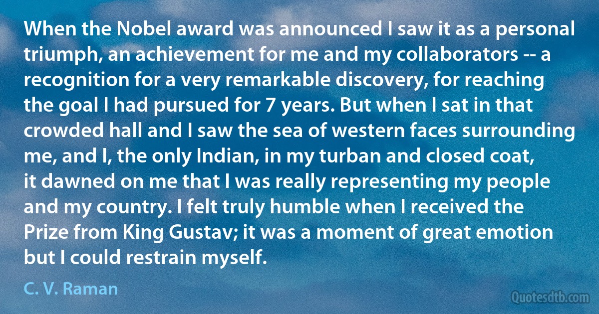 When the Nobel award was announced I saw it as a personal triumph, an achievement for me and my collaborators -- a recognition for a very remarkable discovery, for reaching the goal I had pursued for 7 years. But when I sat in that crowded hall and I saw the sea of western faces surrounding me, and I, the only Indian, in my turban and closed coat, it dawned on me that I was really representing my people and my country. I felt truly humble when I received the Prize from King Gustav; it was a moment of great emotion but I could restrain myself. (C. V. Raman)