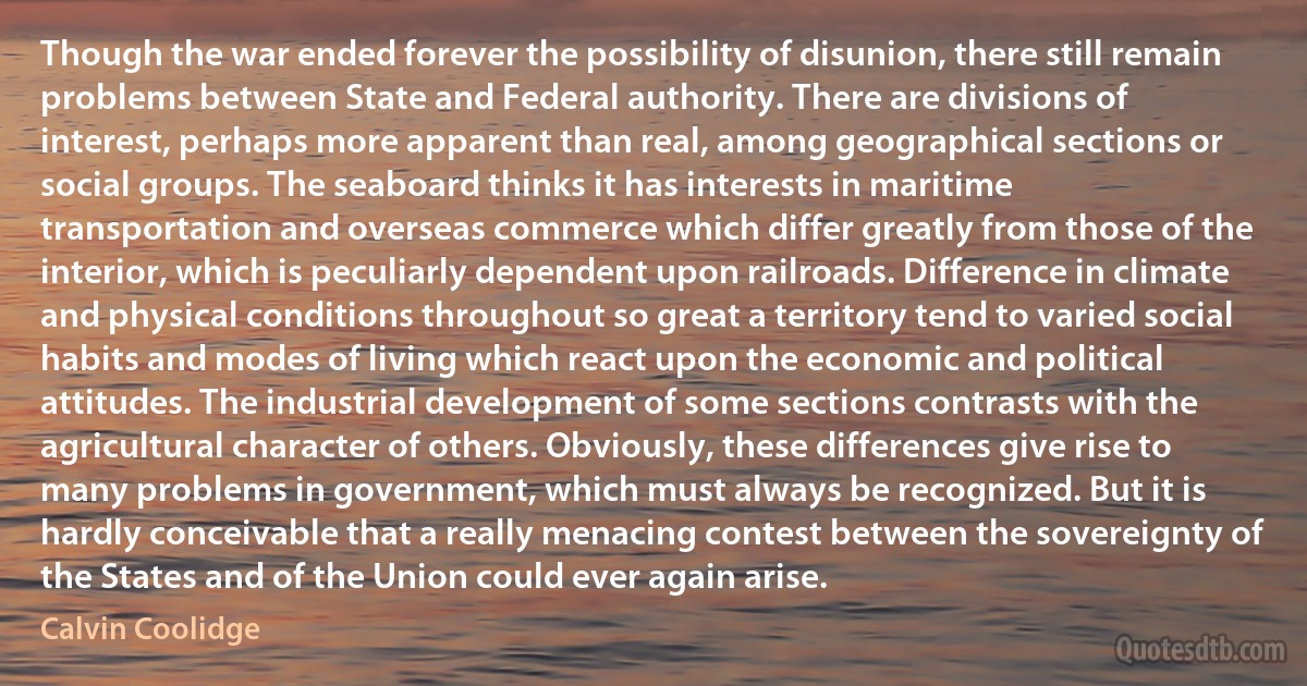 Though the war ended forever the possibility of disunion, there still remain problems between State and Federal authority. There are divisions of interest, perhaps more apparent than real, among geographical sections or social groups. The seaboard thinks it has interests in maritime transportation and overseas commerce which differ greatly from those of the interior, which is peculiarly dependent upon railroads. Difference in climate and physical conditions throughout so great a territory tend to varied social habits and modes of living which react upon the economic and political attitudes. The industrial development of some sections contrasts with the agricultural character of others. Obviously, these differences give rise to many problems in government, which must always be recognized. But it is hardly conceivable that a really menacing contest between the sovereignty of the States and of the Union could ever again arise. (Calvin Coolidge)