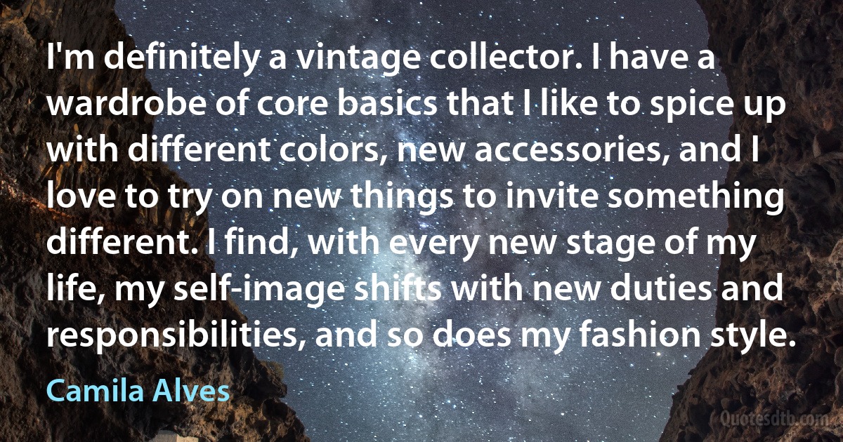 I'm definitely a vintage collector. I have a wardrobe of core basics that I like to spice up with different colors, new accessories, and I love to try on new things to invite something different. I find, with every new stage of my life, my self-image shifts with new duties and responsibilities, and so does my fashion style. (Camila Alves)