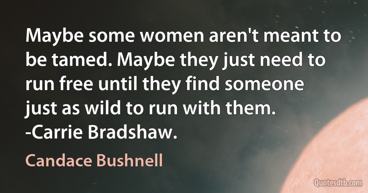 Maybe some women aren't meant to be tamed. Maybe they just need to run free until they find someone just as wild to run with them.
-Carrie Bradshaw. (Candace Bushnell)