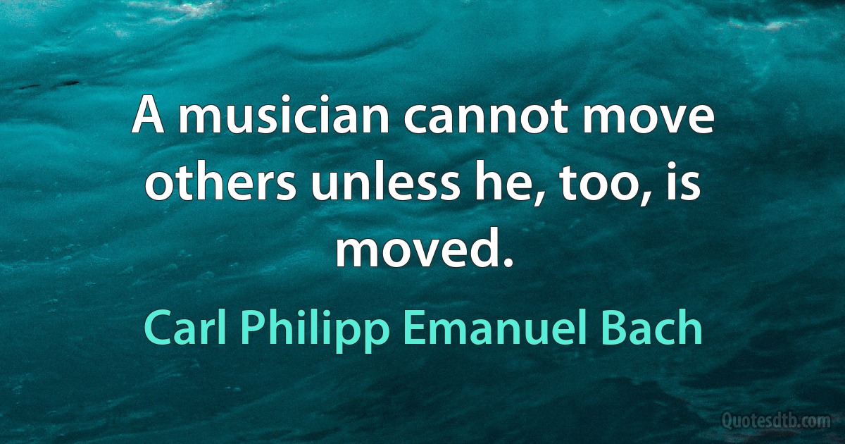 A musician cannot move others unless he, too, is moved. (Carl Philipp Emanuel Bach)