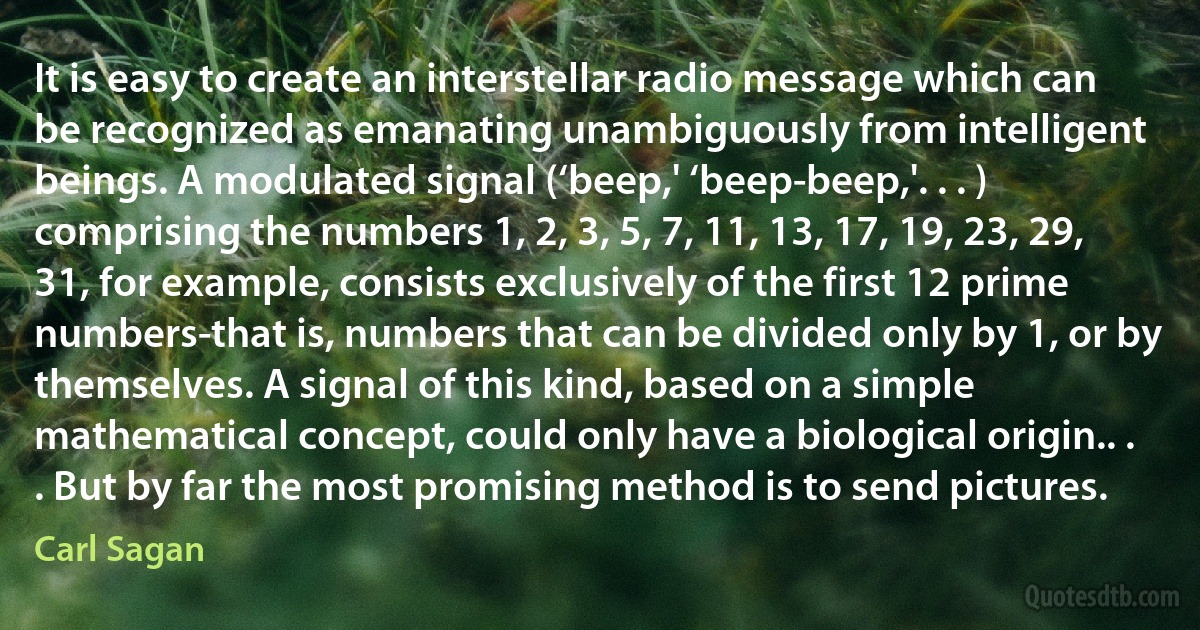 It is easy to create an interstellar radio message which can be recognized as emanating unambiguously from intelligent beings. A modulated signal (‘beep,' ‘beep-beep,'. . . ) comprising the numbers 1, 2, 3, 5, 7, 11, 13, 17, 19, 23, 29, 31, for example, consists exclusively of the first 12 prime numbers-that is, numbers that can be divided only by 1, or by themselves. A signal of this kind, based on a simple mathematical concept, could only have a biological origin.. . . But by far the most promising method is to send pictures. (Carl Sagan)