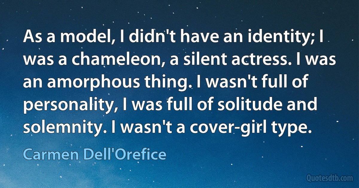 As a model, I didn't have an identity; I was a chameleon, a silent actress. I was an amorphous thing. I wasn't full of personality, I was full of solitude and solemnity. I wasn't a cover-girl type. (Carmen Dell'Orefice)