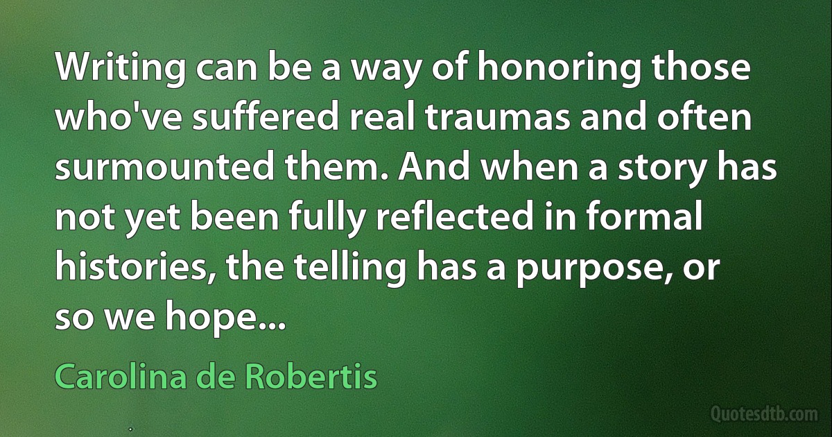 Writing can be a way of honoring those who've suffered real traumas and often surmounted them. And when a story has not yet been fully reflected in formal histories, the telling has a purpose, or so we hope... (Carolina de Robertis)