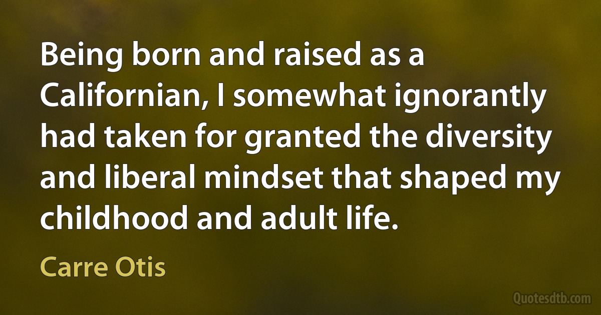 Being born and raised as a Californian, I somewhat ignorantly had taken for granted the diversity and liberal mindset that shaped my childhood and adult life. (Carre Otis)