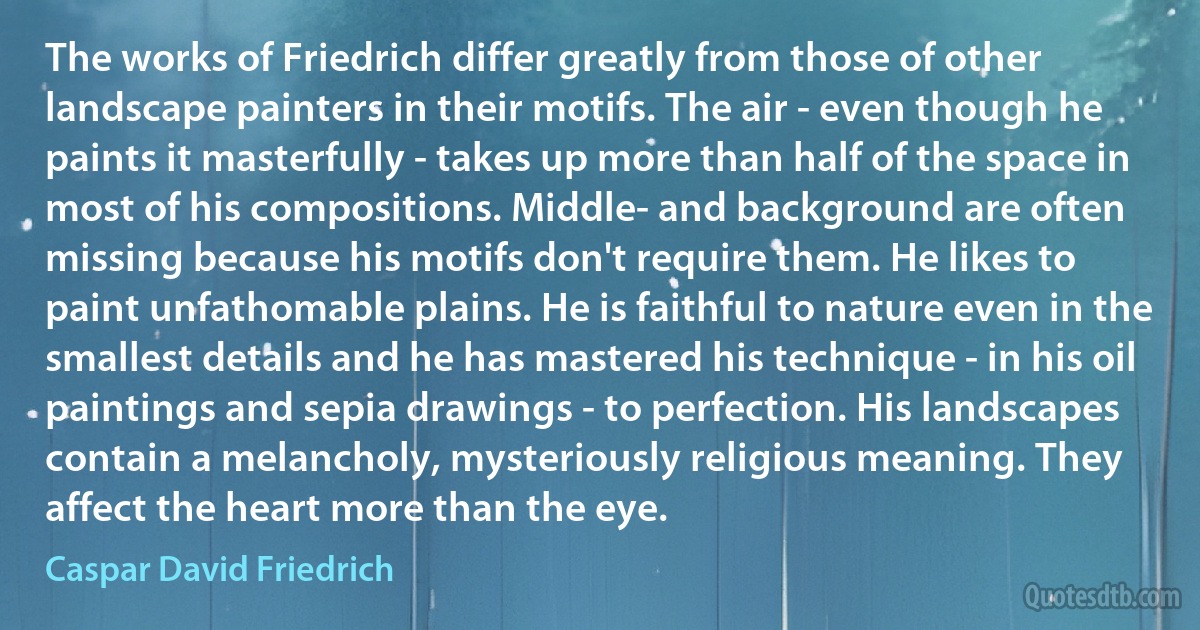 The works of Friedrich differ greatly from those of other landscape painters in their motifs. The air - even though he paints it masterfully - takes up more than half of the space in most of his compositions. Middle- and background are often missing because his motifs don't require them. He likes to paint unfathomable plains. He is faithful to nature even in the smallest details and he has mastered his technique - in his oil paintings and sepia drawings - to perfection. His landscapes contain a melancholy, mysteriously religious meaning. They affect the heart more than the eye. (Caspar David Friedrich)