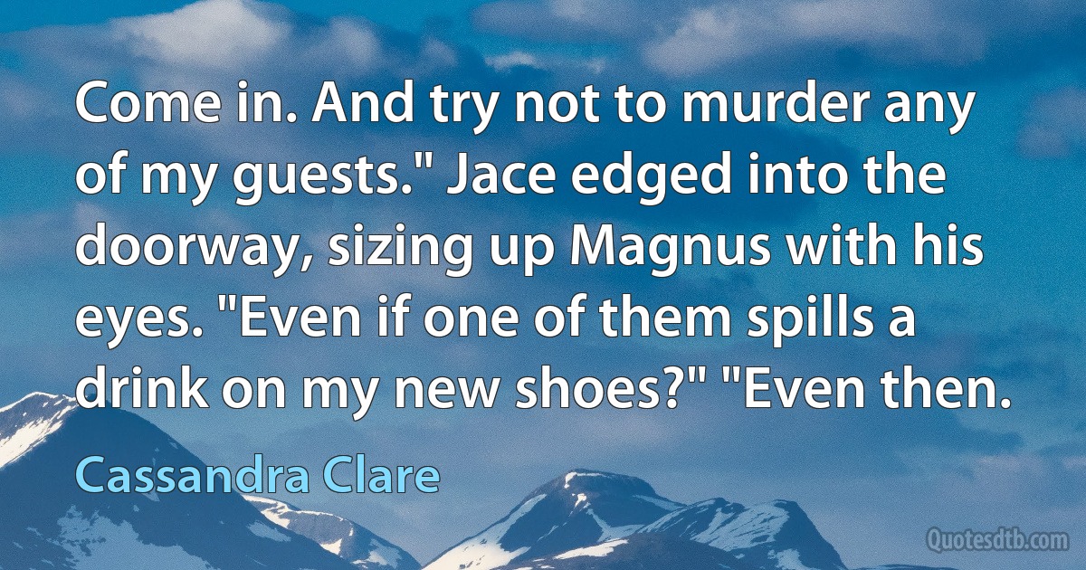 Come in. And try not to murder any of my guests." Jace edged into the doorway, sizing up Magnus with his eyes. "Even if one of them spills a drink on my new shoes?" "Even then. (Cassandra Clare)