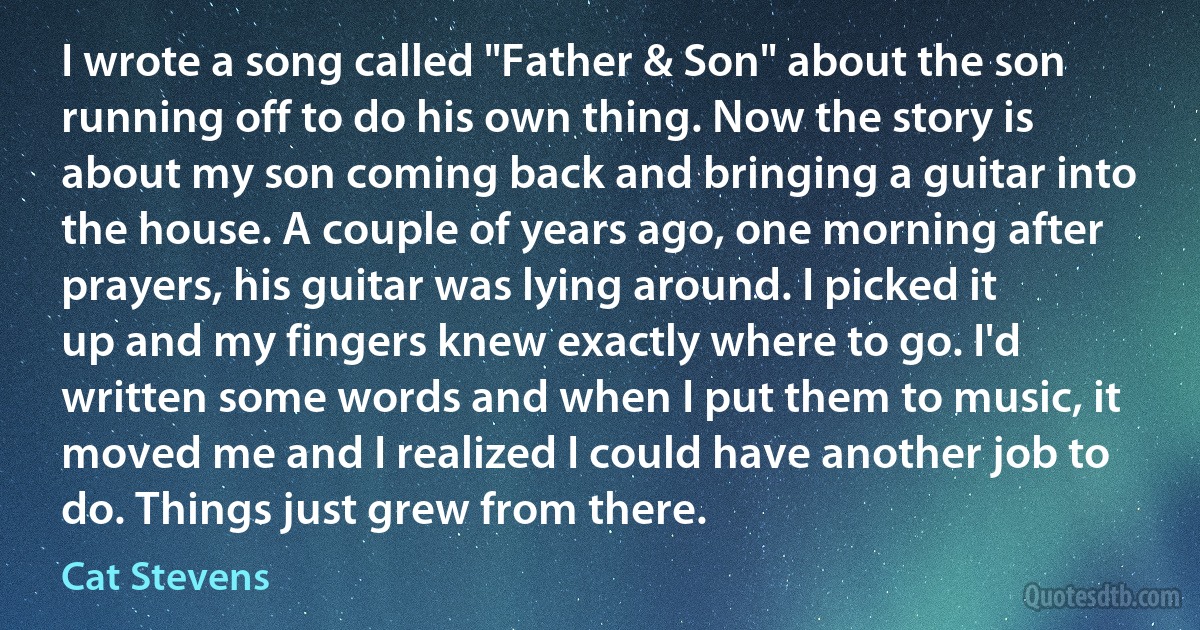 I wrote a song called "Father & Son" about the son running off to do his own thing. Now the story is about my son coming back and bringing a guitar into the house. A couple of years ago, one morning after prayers, his guitar was lying around. I picked it up and my fingers knew exactly where to go. I'd written some words and when I put them to music, it moved me and I realized I could have another job to do. Things just grew from there. (Cat Stevens)