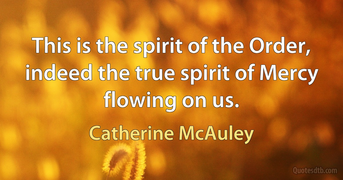 This is the spirit of the Order, indeed the true spirit of Mercy flowing on us. (Catherine McAuley)