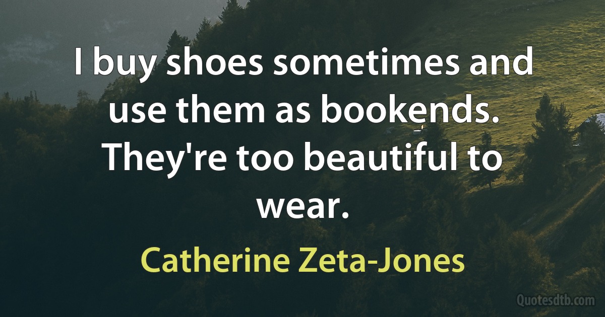 I buy shoes sometimes and use them as bookends. They're too beautiful to wear. (Catherine Zeta-Jones)