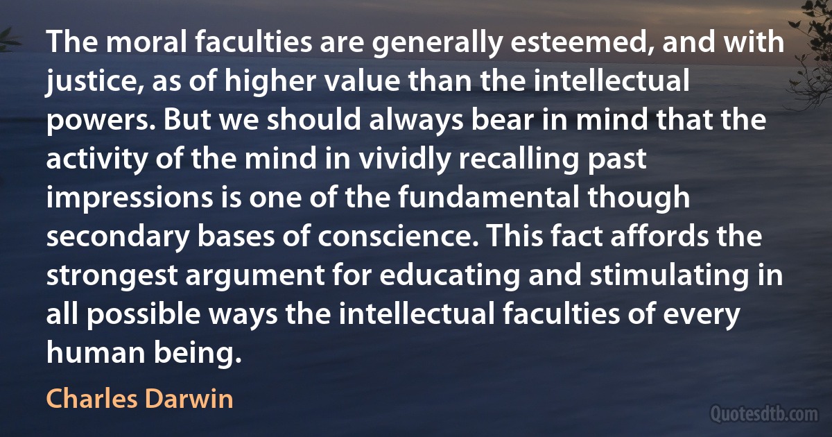 The moral faculties are generally esteemed, and with justice, as of higher value than the intellectual powers. But we should always bear in mind that the activity of the mind in vividly recalling past impressions is one of the fundamental though secondary bases of conscience. This fact affords the strongest argument for educating and stimulating in all possible ways the intellectual faculties of every human being. (Charles Darwin)