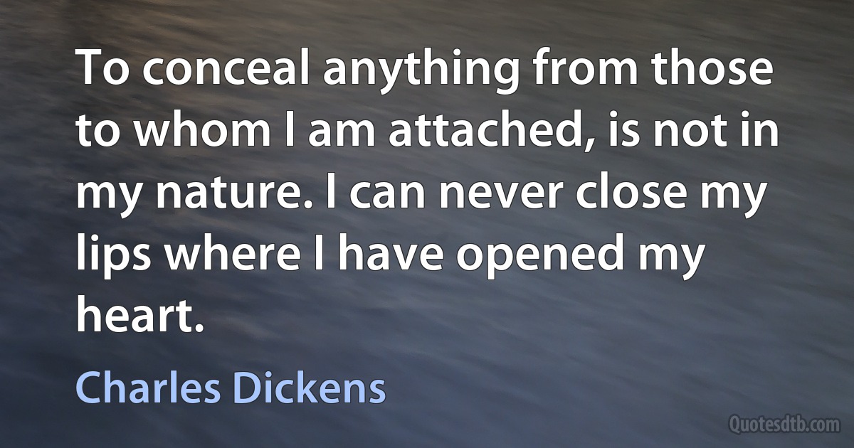 To conceal anything from those to whom I am attached, is not in my nature. I can never close my lips where I have opened my heart. (Charles Dickens)