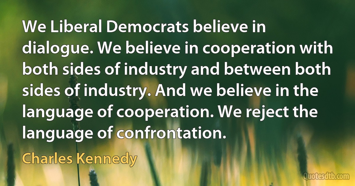 We Liberal Democrats believe in dialogue. We believe in cooperation with both sides of industry and between both sides of industry. And we believe in the language of cooperation. We reject the language of confrontation. (Charles Kennedy)