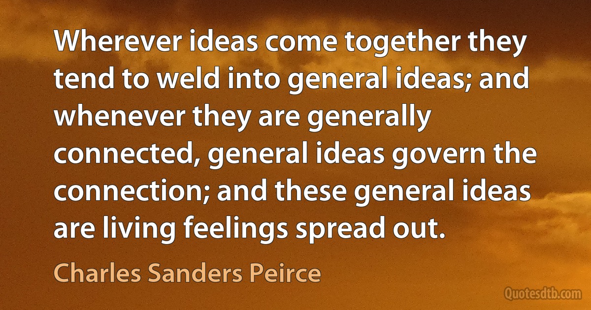 Wherever ideas come together they tend to weld into general ideas; and whenever they are generally connected, general ideas govern the connection; and these general ideas are living feelings spread out. (Charles Sanders Peirce)