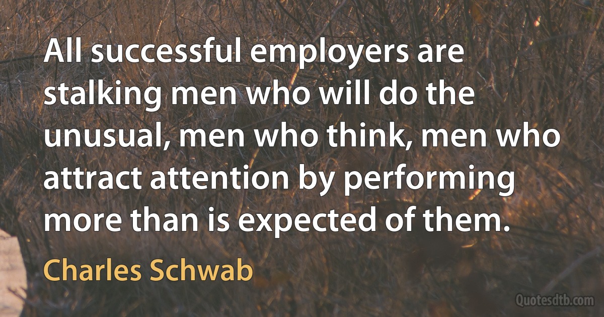 All successful employers are stalking men who will do the unusual, men who think, men who attract attention by performing more than is expected of them. (Charles Schwab)