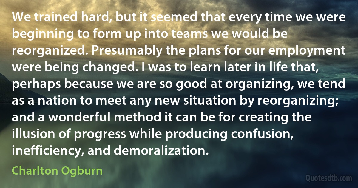 We trained hard, but it seemed that every time we were beginning to form up into teams we would be reorganized. Presumably the plans for our employment were being changed. I was to learn later in life that, perhaps because we are so good at organizing, we tend as a nation to meet any new situation by reorganizing; and a wonderful method it can be for creating the illusion of progress while producing confusion, inefficiency, and demoralization. (Charlton Ogburn)