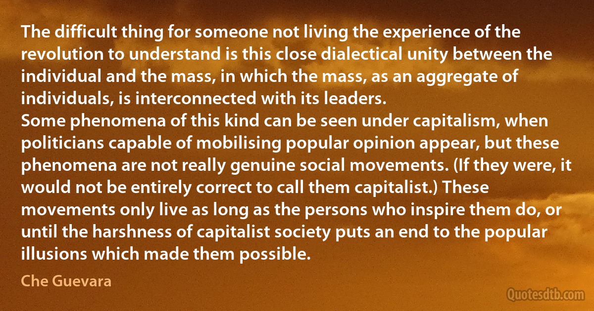 The difficult thing for someone not living the experience of the revolution to understand is this close dialectical unity between the individual and the mass, in which the mass, as an aggregate of individuals, is interconnected with its leaders.
Some phenomena of this kind can be seen under capitalism, when politicians capable of mobilising popular opinion appear, but these phenomena are not really genuine social movements. (If they were, it would not be entirely correct to call them capitalist.) These movements only live as long as the persons who inspire them do, or until the harshness of capitalist society puts an end to the popular illusions which made them possible. (Che Guevara)