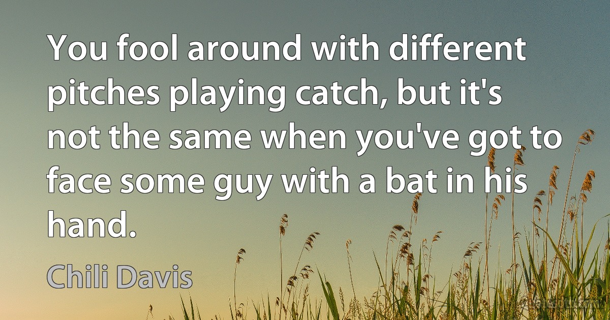 You fool around with different pitches playing catch, but it's not the same when you've got to face some guy with a bat in his hand. (Chili Davis)