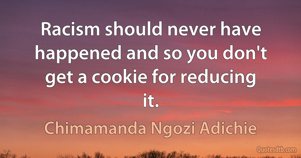 Racism should never have happened and so you don't get a cookie for reducing it. (Chimamanda Ngozi Adichie)