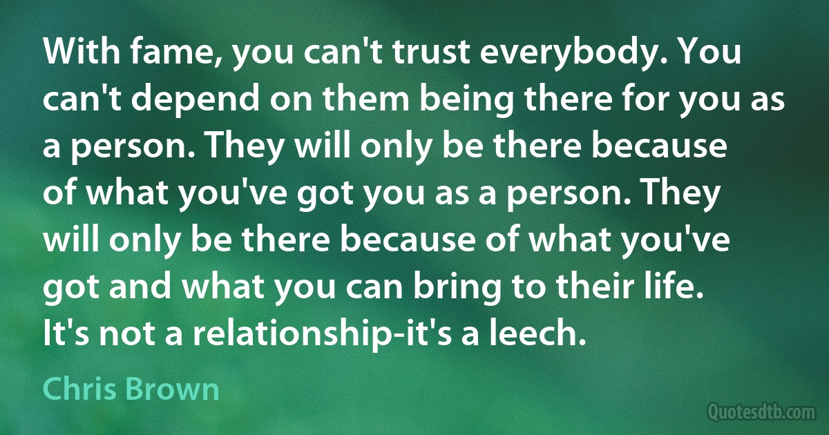 With fame, you can't trust everybody. You can't depend on them being there for you as a person. They will only be there because of what you've got you as a person. They will only be there because of what you've got and what you can bring to their life. It's not a relationship-it's a leech. (Chris Brown)