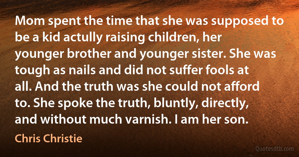 Mom spent the time that she was supposed to be a kid actully raising children, her younger brother and younger sister. She was tough as nails and did not suffer fools at all. And the truth was she could not afford to. She spoke the truth, bluntly, directly, and without much varnish. I am her son. (Chris Christie)