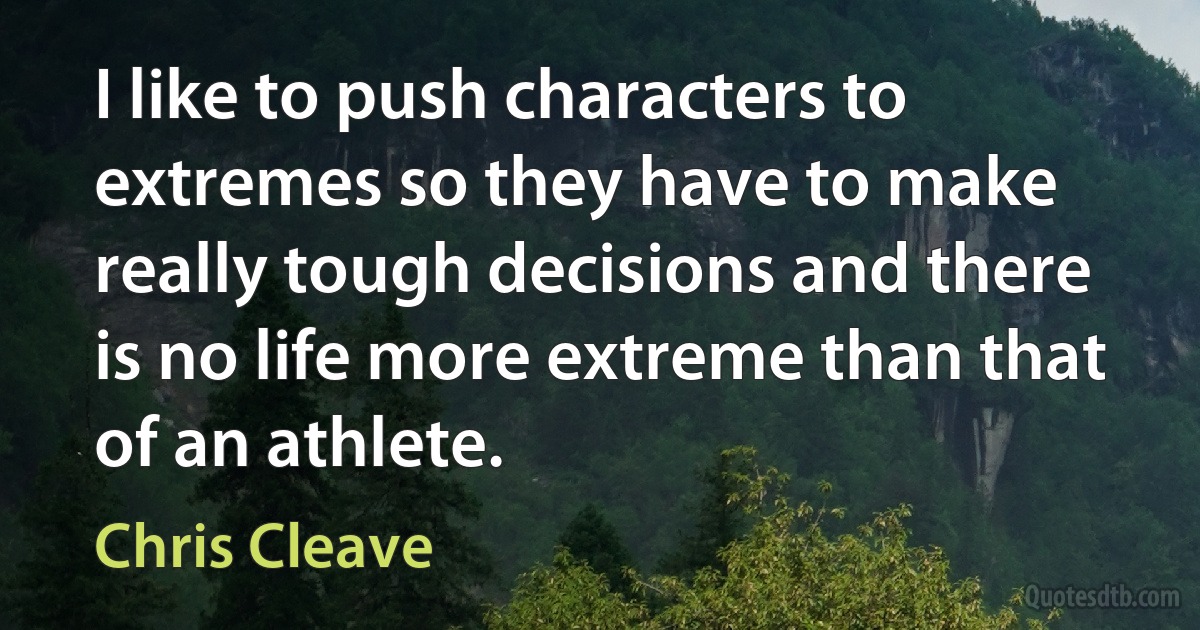 I like to push characters to extremes so they have to make really tough decisions and there is no life more extreme than that of an athlete. (Chris Cleave)