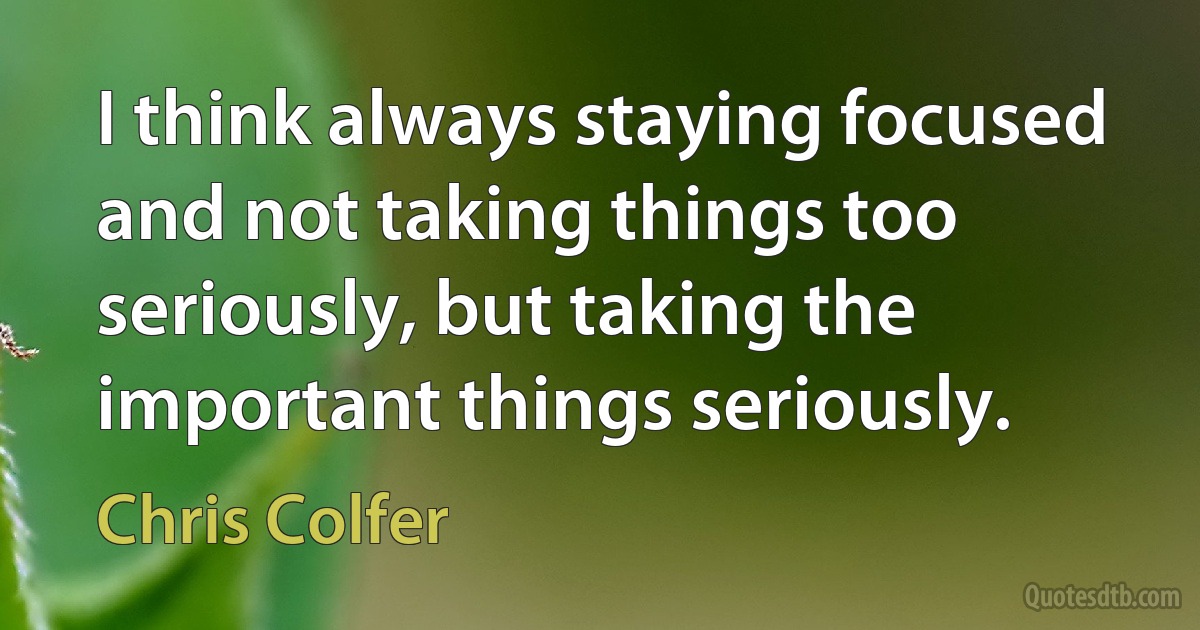 I think always staying focused and not taking things too seriously, but taking the important things seriously. (Chris Colfer)