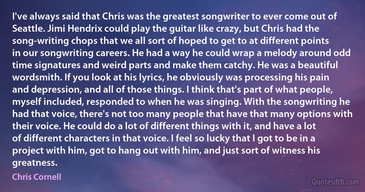 I've always said that Chris was the greatest songwriter to ever come out of Seattle. Jimi Hendrix could play the guitar like crazy, but Chris had the song-writing chops that we all sort of hoped to get to at different points in our songwriting careers. He had a way he could wrap a melody around odd time signatures and weird parts and make them catchy. He was a beautiful wordsmith. If you look at his lyrics, he obviously was processing his pain and depression, and all of those things. I think that's part of what people, myself included, responded to when he was singing. With the songwriting he had that voice, there's not too many people that have that many options with their voice. He could do a lot of different things with it, and have a lot of different characters in that voice. I feel so lucky that I got to be in a project with him, got to hang out with him, and just sort of witness his greatness. (Chris Cornell)