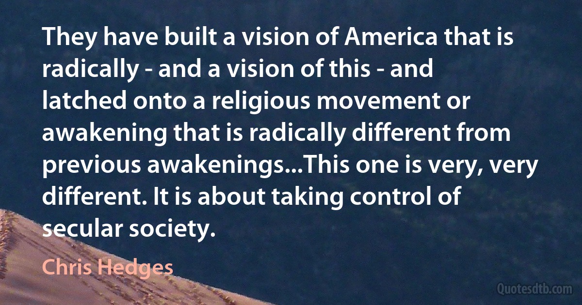 They have built a vision of America that is radically - and a vision of this - and latched onto a religious movement or awakening that is radically different from previous awakenings...This one is very, very different. It is about taking control of secular society. (Chris Hedges)