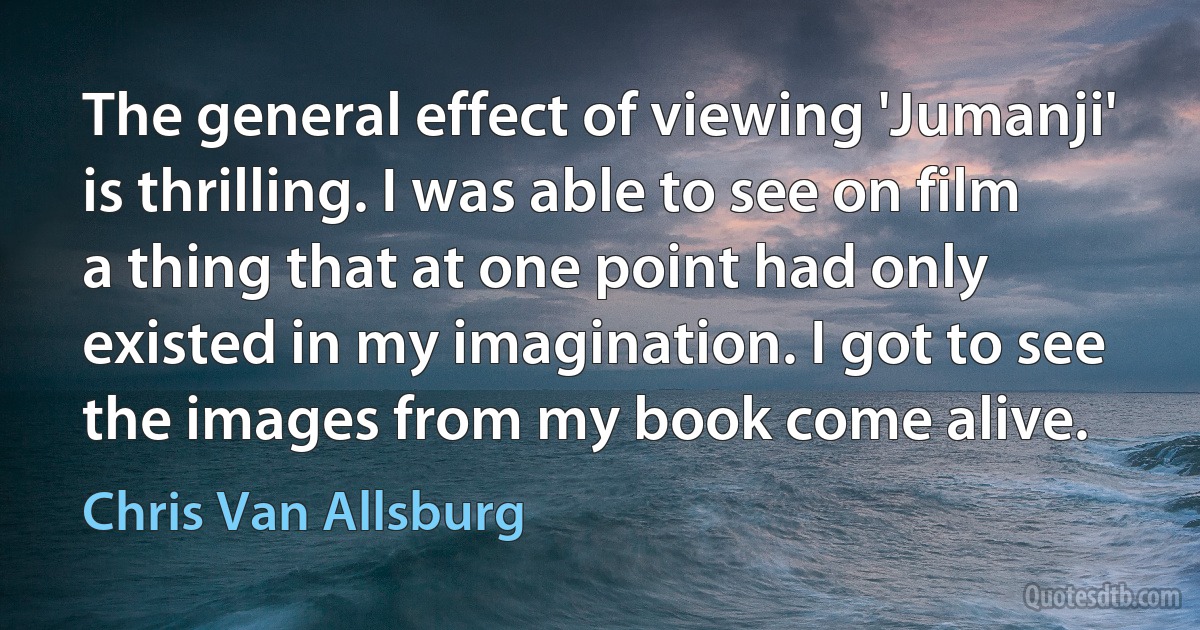 The general effect of viewing 'Jumanji' is thrilling. I was able to see on film a thing that at one point had only existed in my imagination. I got to see the images from my book come alive. (Chris Van Allsburg)