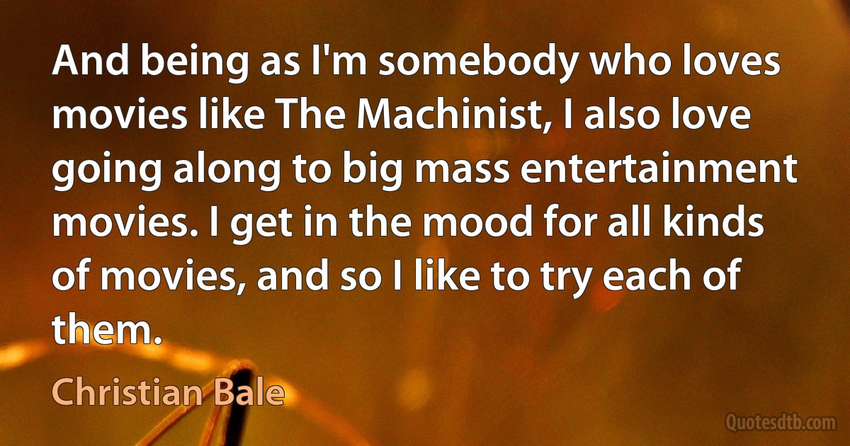 And being as I'm somebody who loves movies like The Machinist, I also love going along to big mass entertainment movies. I get in the mood for all kinds of movies, and so I like to try each of them. (Christian Bale)