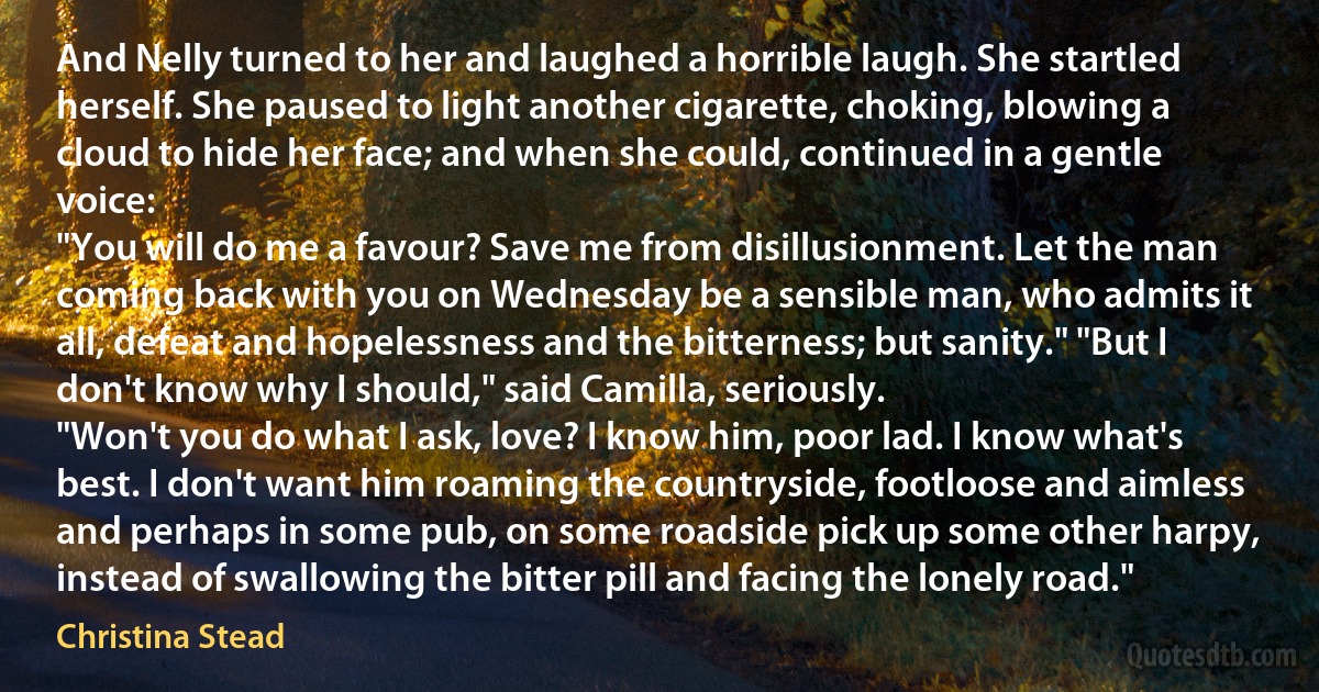 And Nelly turned to her and laughed a horrible laugh. She startled herself. She paused to light another cigarette, choking, blowing a cloud to hide her face; and when she could, continued in a gentle voice:
"You will do me a favour? Save me from disillusionment. Let the man coming back with you on Wednesday be a sensible man, who admits it all, defeat and hopelessness and the bitterness; but sanity." "But I don't know why I should," said Camilla, seriously.
"Won't you do what I ask, love? I know him, poor lad. I know what's best. I don't want him roaming the countryside, footloose and aimless and perhaps in some pub, on some roadside pick up some other harpy, instead of swallowing the bitter pill and facing the lonely road." (Christina Stead)