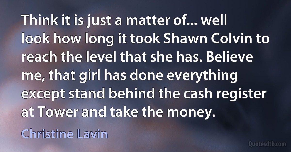 Think it is just a matter of... well look how long it took Shawn Colvin to reach the level that she has. Believe me, that girl has done everything except stand behind the cash register at Tower and take the money. (Christine Lavin)