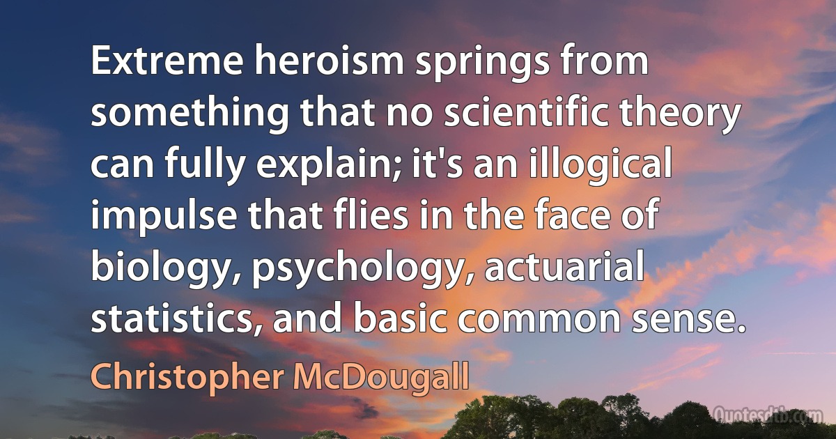 Extreme heroism springs from something that no scientific theory can fully explain; it's an illogical impulse that flies in the face of biology, psychology, actuarial statistics, and basic common sense. (Christopher McDougall)