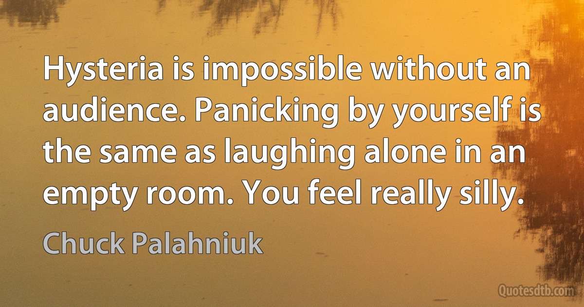 Hysteria is impossible without an audience. Panicking by yourself is the same as laughing alone in an empty room. You feel really silly. (Chuck Palahniuk)