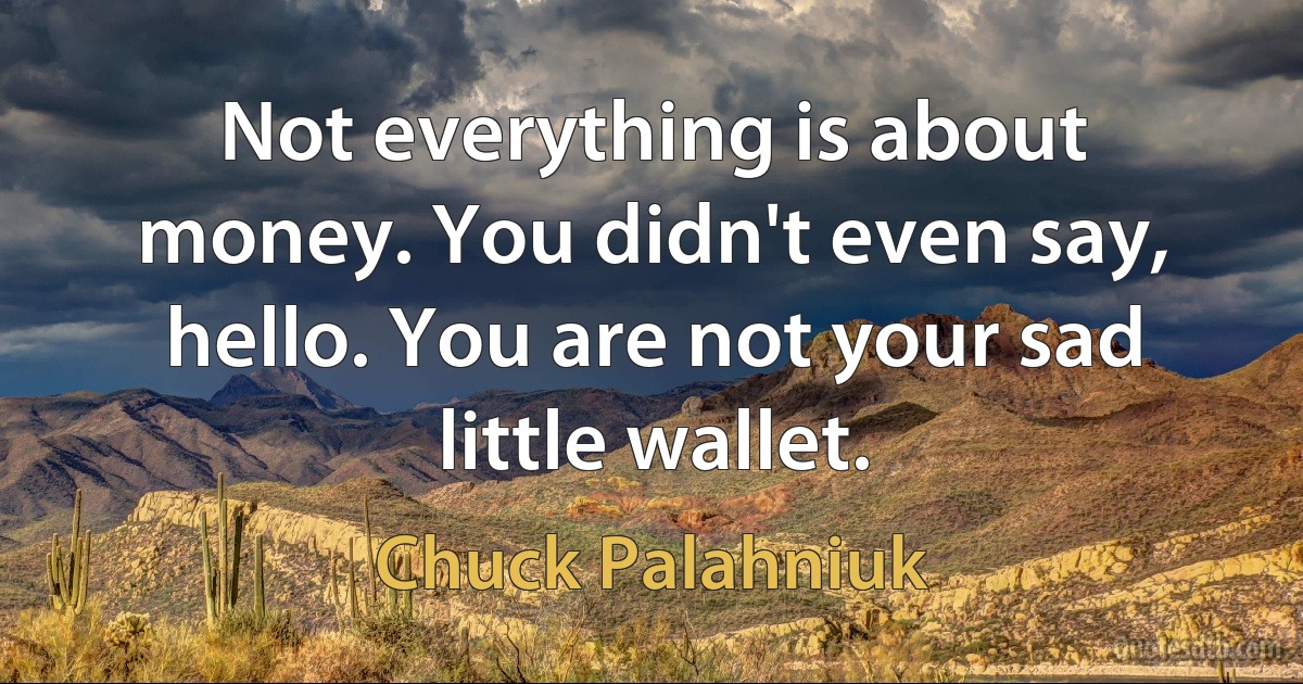 Not everything is about money. You didn't even say, hello. You are not your sad little wallet. (Chuck Palahniuk)