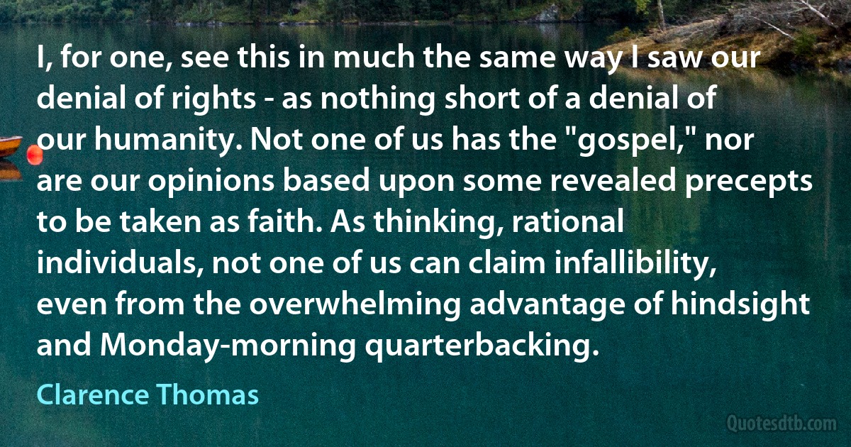 I, for one, see this in much the same way I saw our denial of rights - as nothing short of a denial of our humanity. Not one of us has the "gospel," nor are our opinions based upon some revealed precepts to be taken as faith. As thinking, rational individuals, not one of us can claim infallibility, even from the overwhelming advantage of hindsight and Monday-morning quarterbacking. (Clarence Thomas)