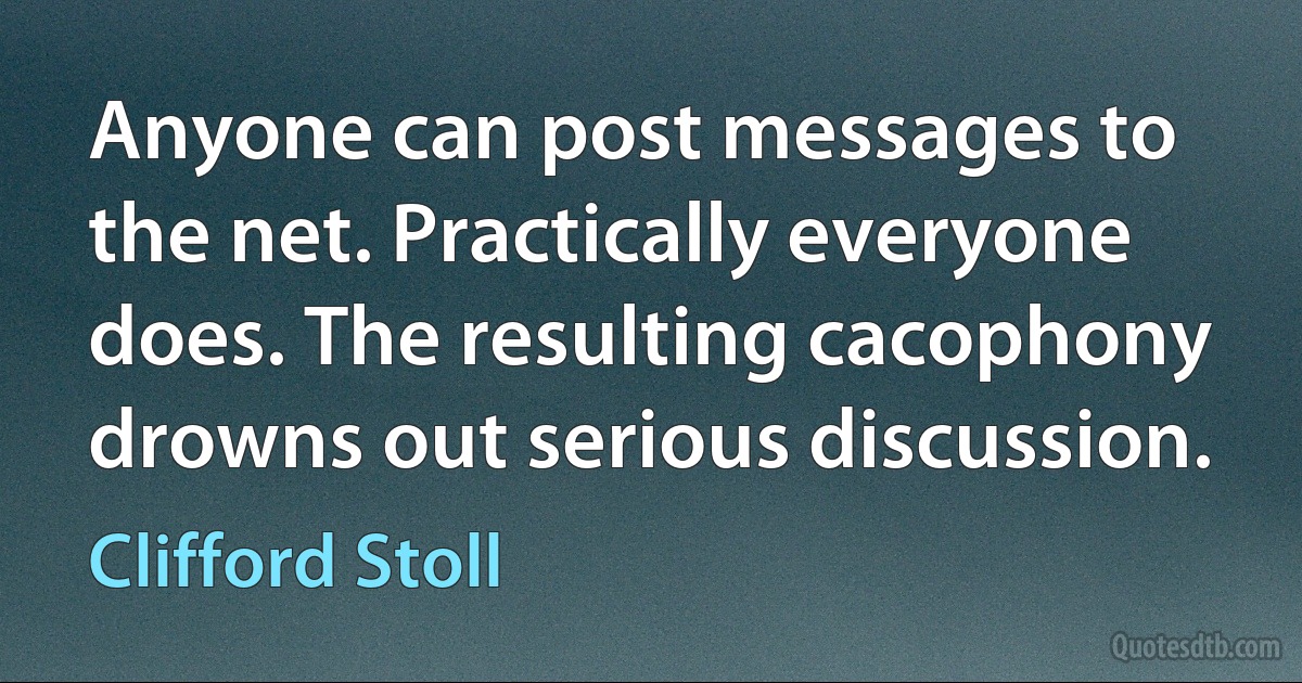 Anyone can post messages to the net. Practically everyone does. The resulting cacophony drowns out serious discussion. (Clifford Stoll)