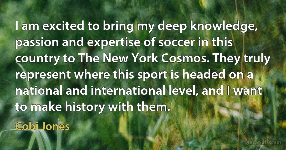 I am excited to bring my deep knowledge, passion and expertise of soccer in this country to The New York Cosmos. They truly represent where this sport is headed on a national and international level, and I want to make history with them. (Cobi Jones)