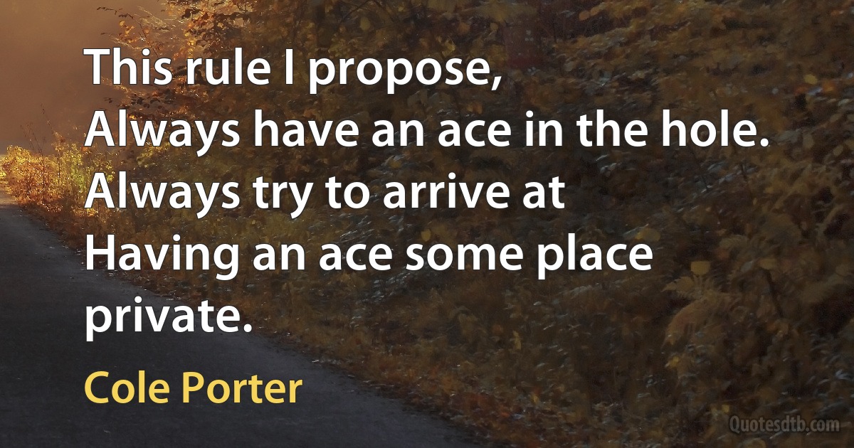 This rule I propose,
Always have an ace in the hole. Always try to arrive at
Having an ace some place private. (Cole Porter)