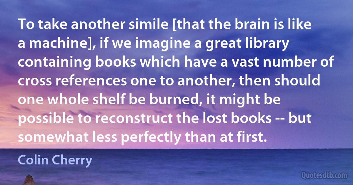 To take another simile [that the brain is like a machine], if we imagine a great library containing books which have a vast number of cross references one to another, then should one whole shelf be burned, it might be possible to reconstruct the lost books -- but somewhat less perfectly than at first. (Colin Cherry)