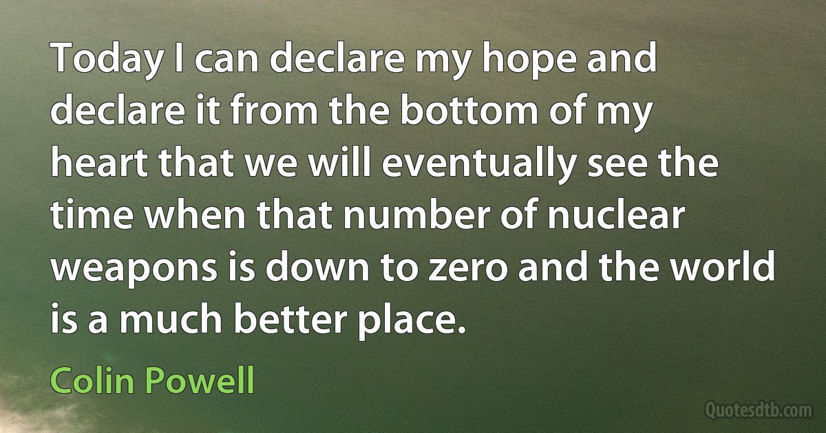 Today I can declare my hope and declare it from the bottom of my heart that we will eventually see the time when that number of nuclear weapons is down to zero and the world is a much better place. (Colin Powell)