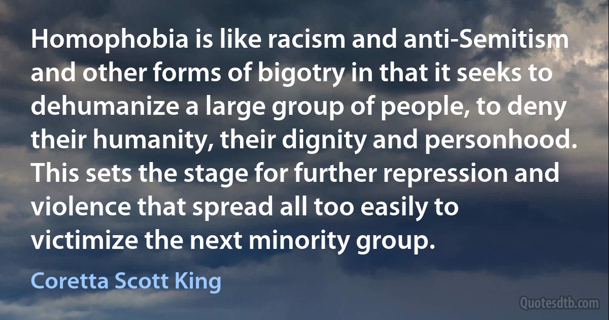 Homophobia is like racism and anti-Semitism and other forms of bigotry in that it seeks to dehumanize a large group of people, to deny their humanity, their dignity and personhood. This sets the stage for further repression and violence that spread all too easily to victimize the next minority group. (Coretta Scott King)