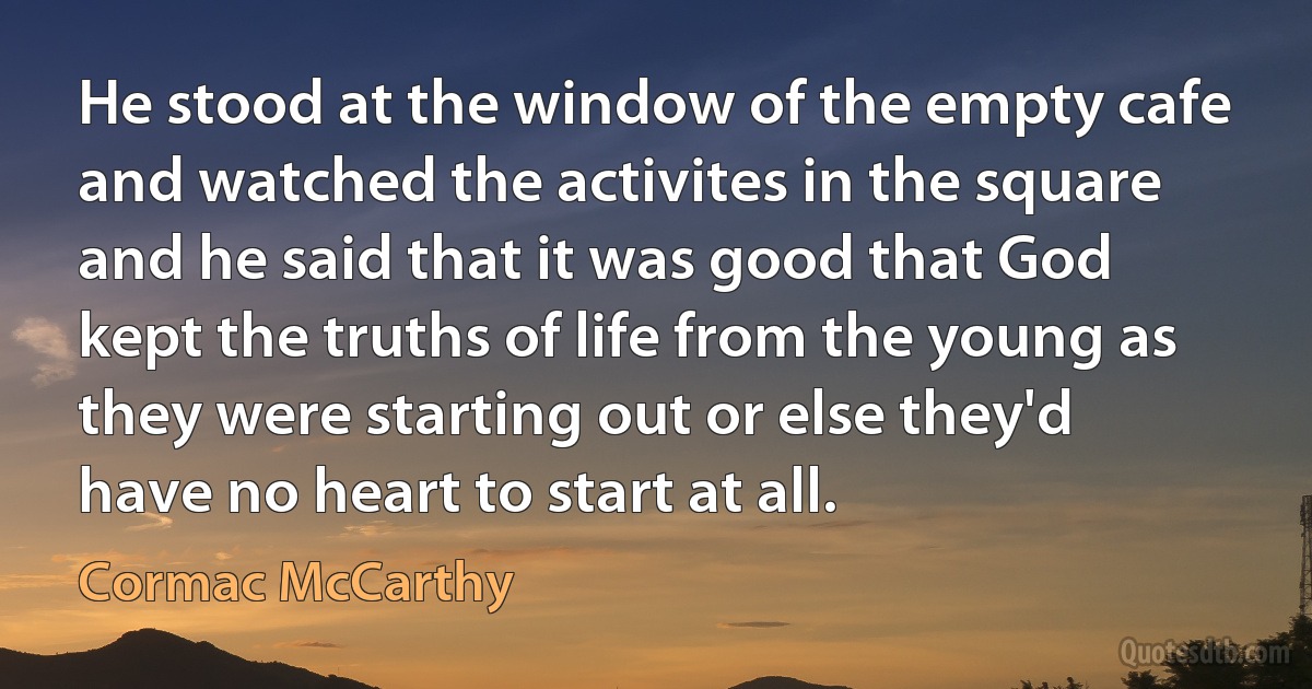 He stood at the window of the empty cafe and watched the activites in the square and he said that it was good that God kept the truths of life from the young as they were starting out or else they'd have no heart to start at all. (Cormac McCarthy)